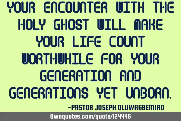 YOUR ENCOUNTER WITH THE HOLY GHOST WILL MAKE YOUR LIFE COUNT WORTHWHILE FOR YOUR GENERATION AND GENE