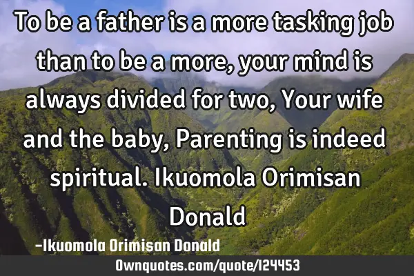 To be a father is a more tasking job than to be a more,your mind is always divided for two,Your