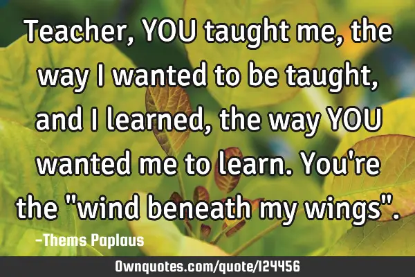 Teacher, YOU taught me, the way i wanted to be taught, and i learned, the way YOU wanted me to