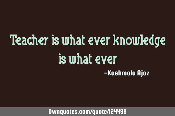 Teacher is what ever knowledge is what