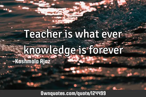 Teacher is what ever knowledge is