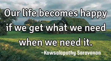 Our life becomes happy if we get what we need when we need it.
