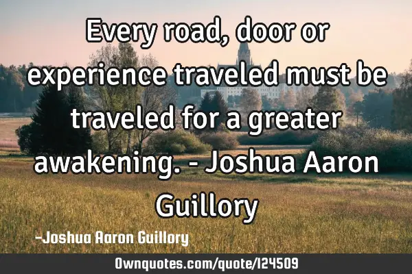 Every road, door or experience traveled must be traveled for a greater awakening. - Joshua Aaron G