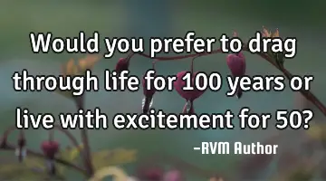 Would you prefer to drag through life for 100 years or live with excitement for 50?