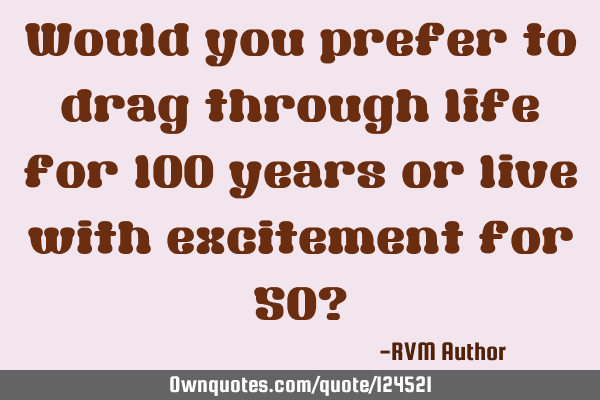 Would you prefer to drag through life for 100 years or live with excitement for 50?