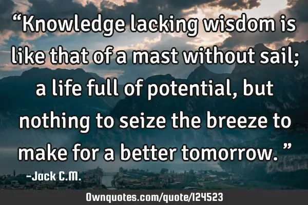 “Knowledge lacking wisdom is like that of a mast without sail; a life full of potential, but