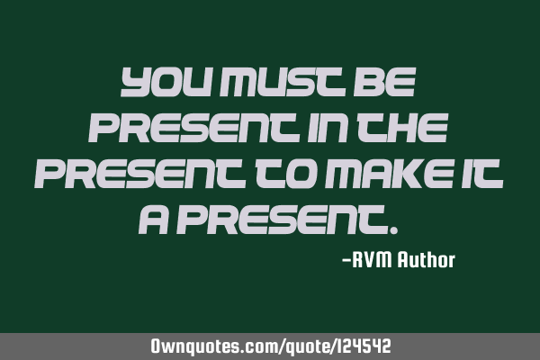 You must be present in the present to make it a