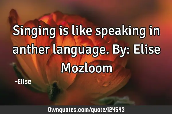 Singing is like speaking in anther language. By: Elise M