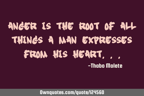 Anger is the root of all things a man expresses from his
