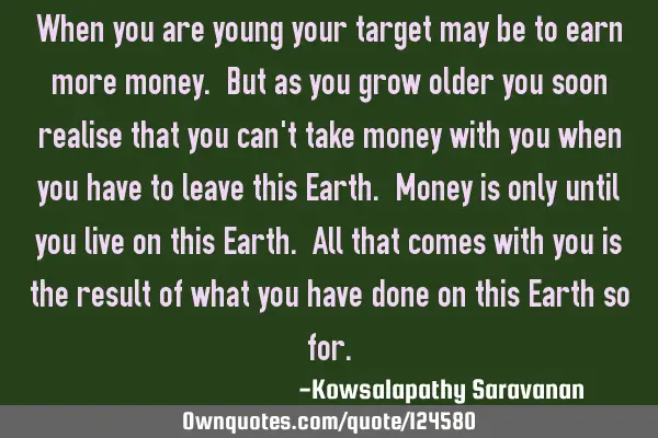 When you are young your target may be to earn more money. But as you grow older you soon realise