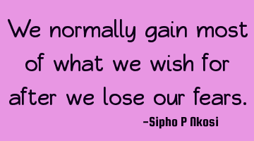 We normally gain most of what we wish for after we lose our fears.