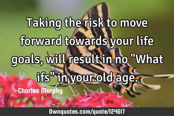 Taking the risk to move forward towards your life goals, will result in no "What ifs" in your old