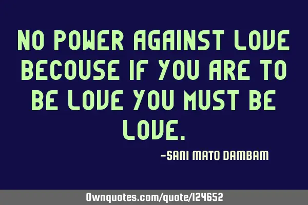 No power against love becouse if you are to be love you must be