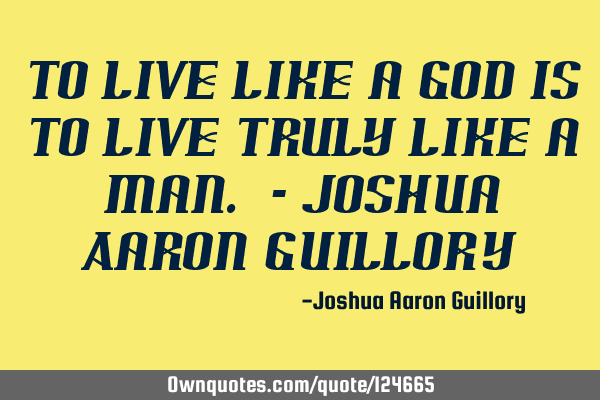 To live like a god is to live truly like a man. - Joshua Aaron G