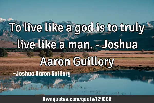 To live like a god is to truly live like a man. - Joshua Aaron G