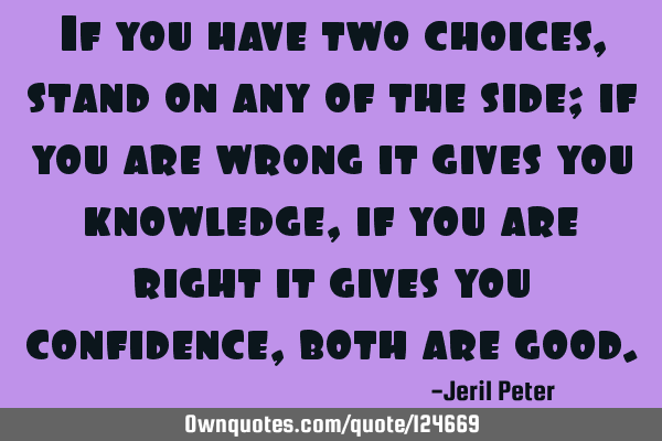 If you have two choices, stand on any of the side; if you are wrong it gives you knowledge, if you