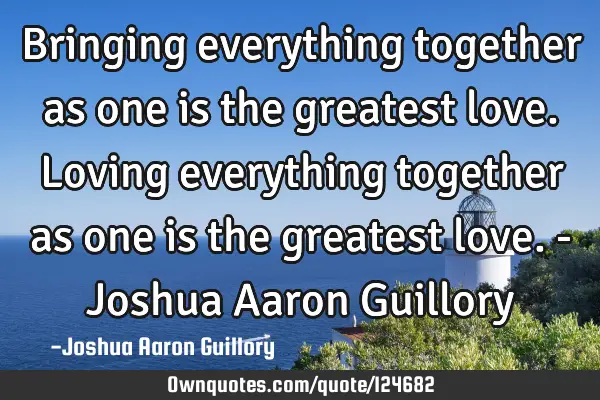Bringing everything together as one is the greatest love. Loving everything together as one is the