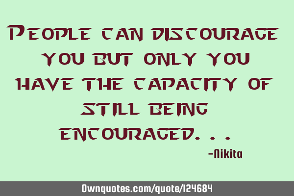 People can discourage you but only you have the capacity of still being