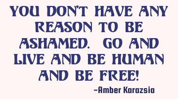 You don't have any reason to be ashamed. Go and Live and be Human and be Free!