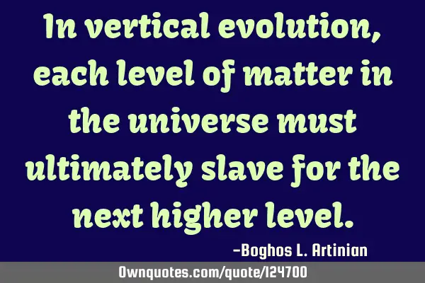 In vertical evolution, each level of matter in the universe must ultimately slave for the next