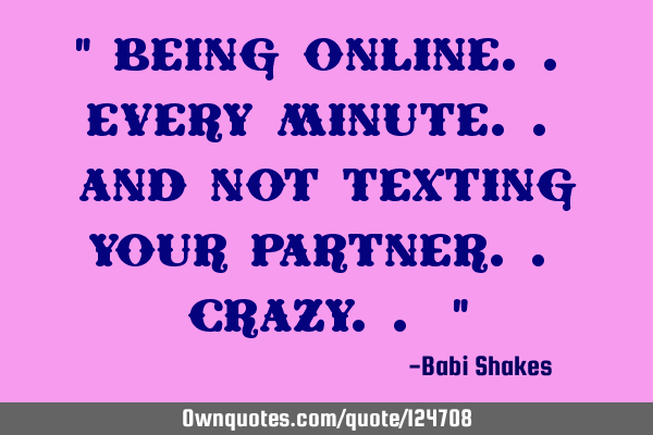 " Being online.. every minute.. and not texting your partner.. crazy.. "