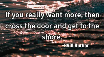 If you really want more, then cross the door and get to the shore.