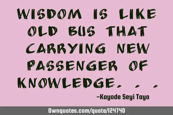 Wisdom is like old bus that carrying new passenger of