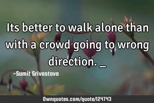 Its better to walk alone than with a crowd going to wrong direction._