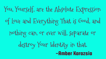 You, Yourself, are the Absolute Expression of Love and Everything That is Good, and nothing can, or