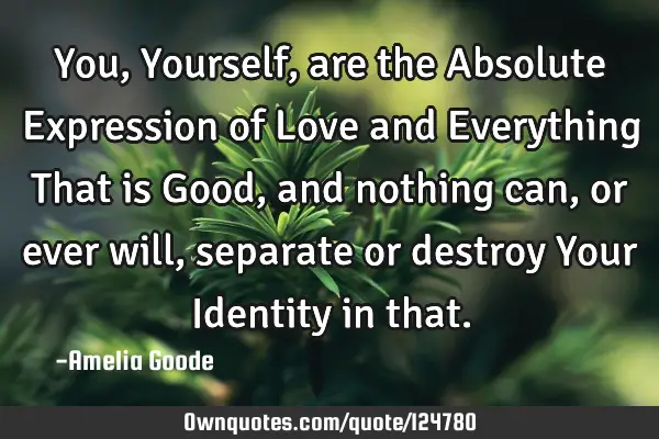 You, Yourself, are the Absolute Expression of Love and Everything That is Good, and nothing can, or