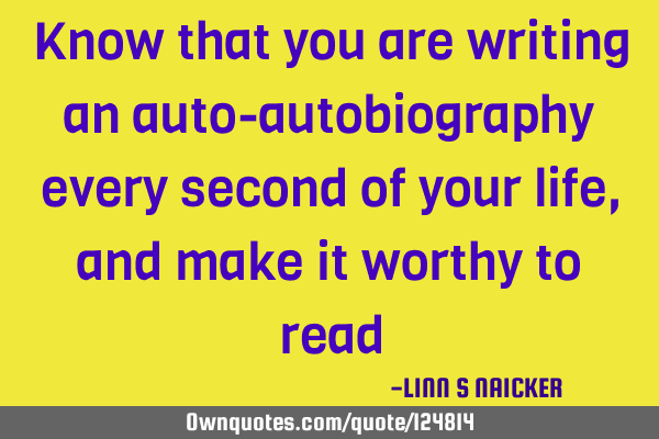 Know that you are writing an auto-autobiography every second of your life, and make it worthy to