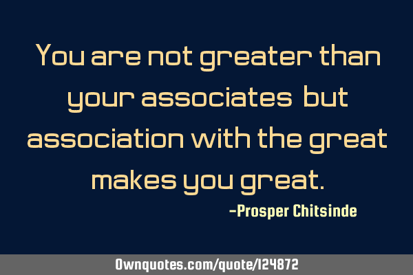 You are not greater than your associates, but association with the great makes you