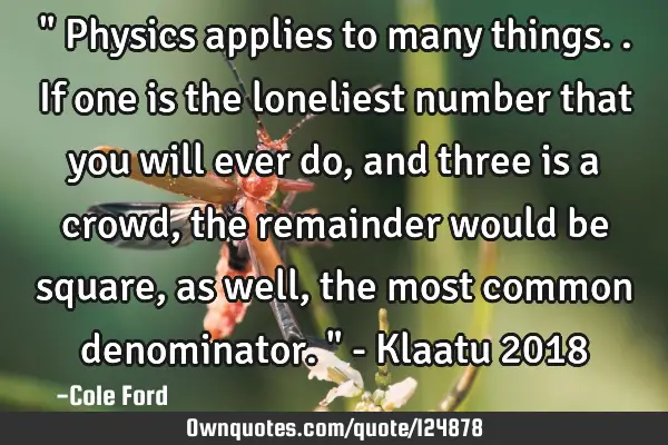 " Physics applies to many things.. If one is the loneliest number that you will ever do, and three