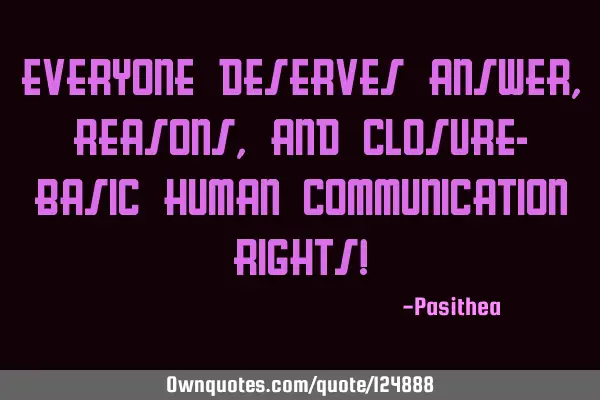 Everyone deserves answer, reasons, and closure- basic human communication rights!