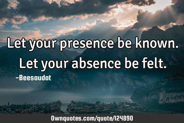 Let your presence be known. Let your absence be