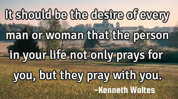 it should be the desire of every man or woman that the person in your life not only prays for you,