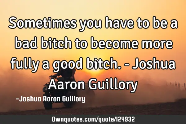 Sometimes you have to be a bad bitch to become more fully a good bitch. - Joshua Aaron G