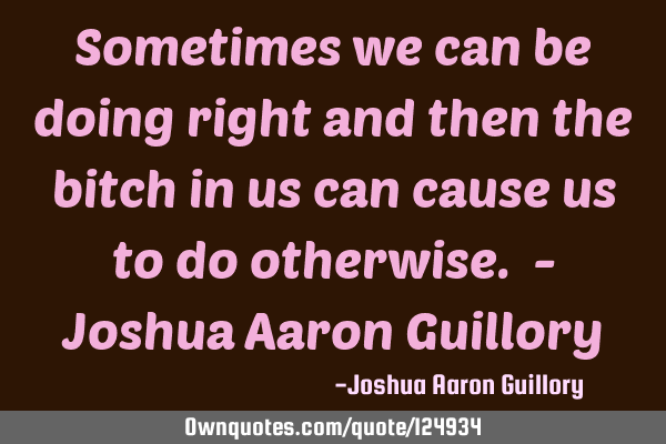 Sometimes we can be doing right and then the bitch in us can cause us to do otherwise. - Joshua A