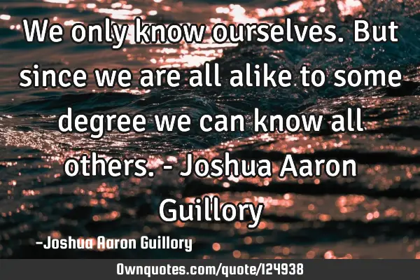We only know ourselves. But since we are all alike to some degree we can know all others. - Joshua A