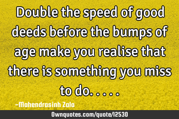 Double the speed of good deeds before the bumps of age make you realise that there is something you
