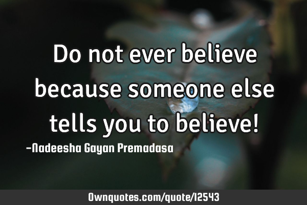Do not ever believe because someone else tells you to believe!