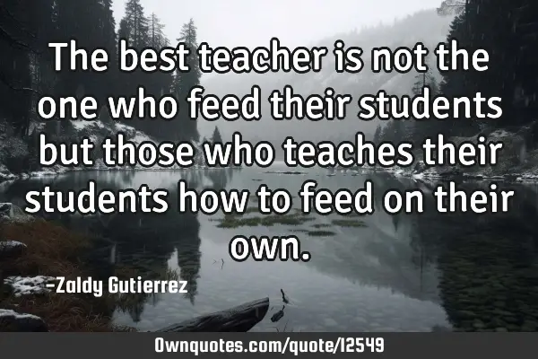 The best teacher is not the one who feed their students but those who teaches their students how to
