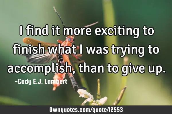 I find it more exciting to finish what I was trying to accomplish, than to give