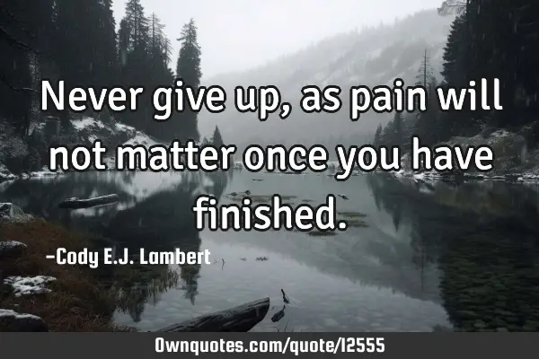 Never give up, as pain will not matter once you have