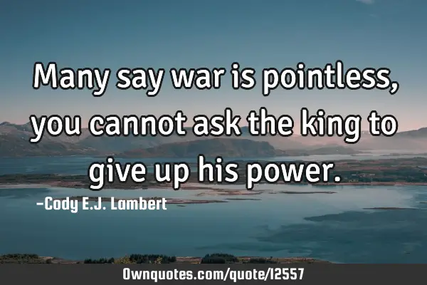 Many say war is pointless, you cannot ask the king to give up his