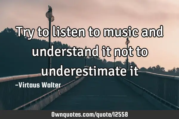 Try to listen to music and understand it not to underestimate