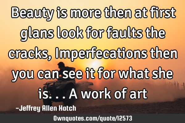 Beauty is more then at first glans look for faults the cracks, Imperfecations then you can see it