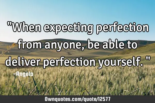 "When expecting perfection from anyone, be able to deliver perfection yourself."