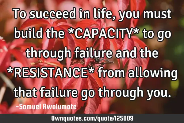 To succeed in life, you must build the *CAPACITY* to go through failure and the *RESISTANCE* from