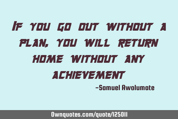 If you go out without a plan, you will return home without any